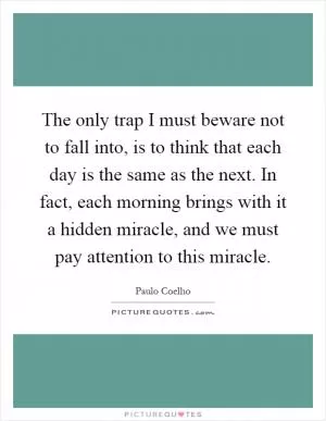 The only trap I must beware not to fall into, is to think that each day is the same as the next. In fact, each morning brings with it a hidden miracle, and we must pay attention to this miracle Picture Quote #1