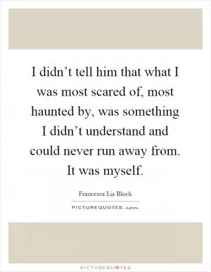 I didn’t tell him that what I was most scared of, most haunted by, was something I didn’t understand and could never run away from. It was myself Picture Quote #1