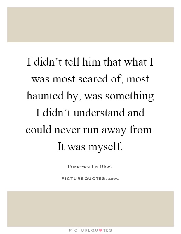 I didn't tell him that what I was most scared of, most haunted by, was something I didn't understand and could never run away from. It was myself Picture Quote #1