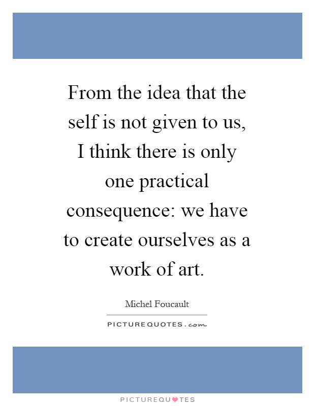 From the idea that the self is not given to us, I think there is only one practical consequence: we have to create ourselves as a work of art Picture Quote #1