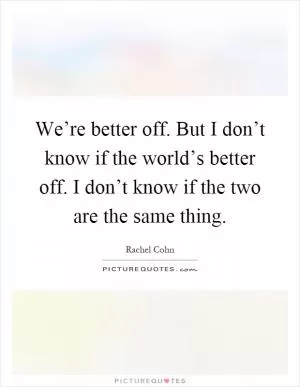 We’re better off. But I don’t know if the world’s better off. I don’t know if the two are the same thing Picture Quote #1