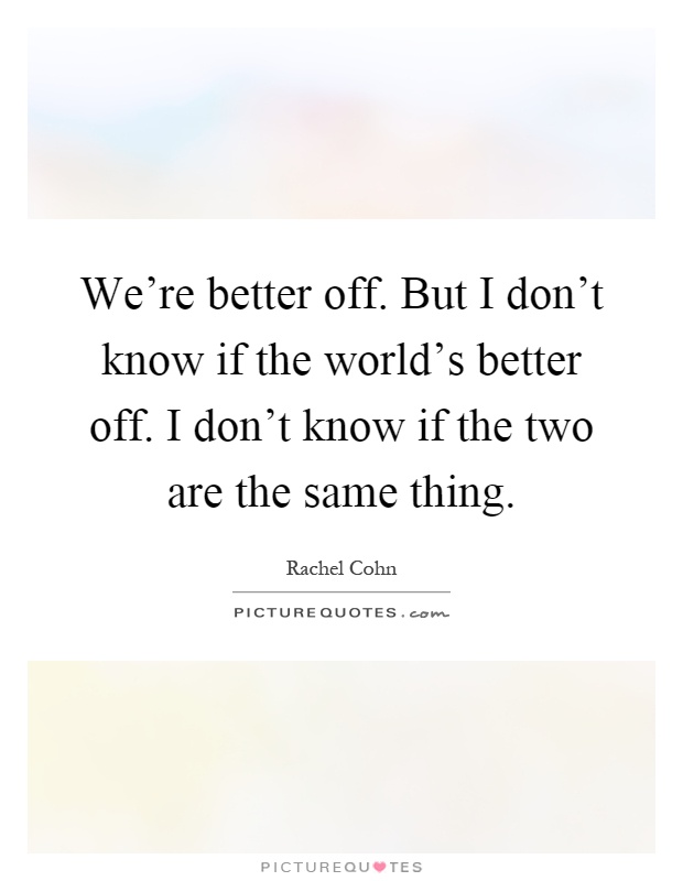 We're better off. But I don't know if the world's better off. I don't know if the two are the same thing Picture Quote #1