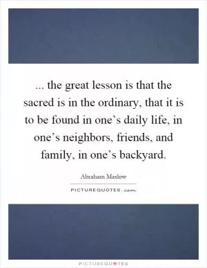 ... the great lesson is that the sacred is in the ordinary, that it is to be found in one’s daily life, in one’s neighbors, friends, and family, in one’s backyard Picture Quote #1