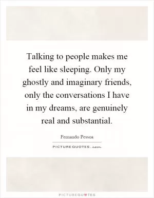Talking to people makes me feel like sleeping. Only my ghostly and imaginary friends, only the conversations I have in my dreams, are genuinely real and substantial Picture Quote #1