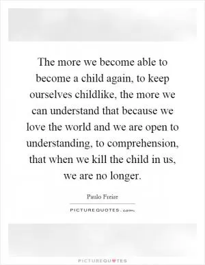 The more we become able to become a child again, to keep ourselves childlike, the more we can understand that because we love the world and we are open to understanding, to comprehension, that when we kill the child in us, we are no longer Picture Quote #1