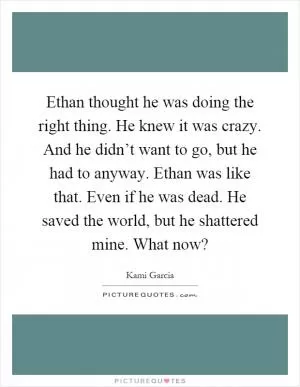 Ethan thought he was doing the right thing. He knew it was crazy. And he didn’t want to go, but he had to anyway. Ethan was like that. Even if he was dead. He saved the world, but he shattered mine. What now? Picture Quote #1