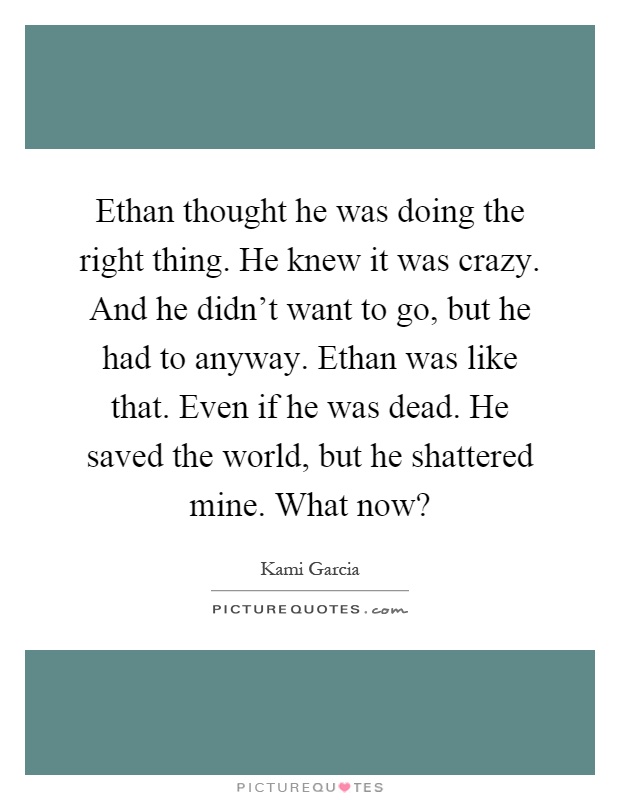 Ethan thought he was doing the right thing. He knew it was crazy. And he didn't want to go, but he had to anyway. Ethan was like that. Even if he was dead. He saved the world, but he shattered mine. What now? Picture Quote #1