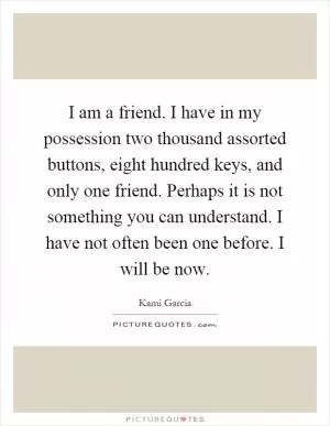 I am a friend. I have in my possession two thousand assorted buttons, eight hundred keys, and only one friend. Perhaps it is not something you can understand. I have not often been one before. I will be now Picture Quote #1
