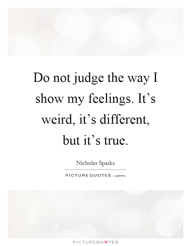 Do not judge the way I show my feelings. It's weird, it's different, but it's true Picture Quote #1