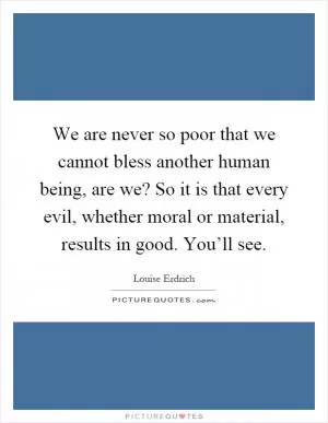 We are never so poor that we cannot bless another human being, are we? So it is that every evil, whether moral or material, results in good. You’ll see Picture Quote #1