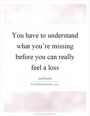 You have to understand what you’re missing before you can really feel a loss Picture Quote #1
