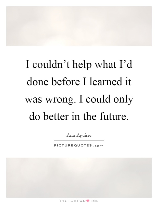I couldn't help what I'd done before I learned it was wrong. I could only do better in the future Picture Quote #1
