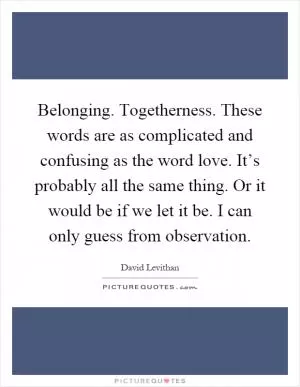 Belonging. Togetherness. These words are as complicated and confusing as the word love. It’s probably all the same thing. Or it would be if we let it be. I can only guess from observation Picture Quote #1