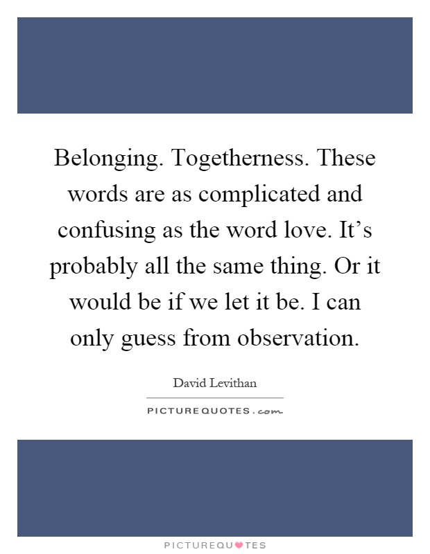 Belonging. Togetherness. These words are as complicated and confusing as the word love. It's probably all the same thing. Or it would be if we let it be. I can only guess from observation Picture Quote #1