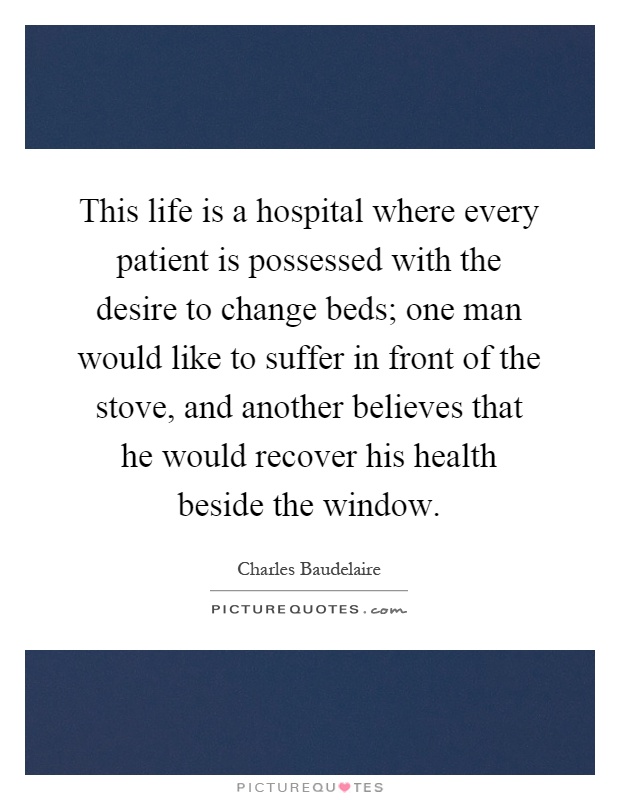 This life is a hospital where every patient is possessed with the desire to change beds; one man would like to suffer in front of the stove, and another believes that he would recover his health beside the window Picture Quote #1