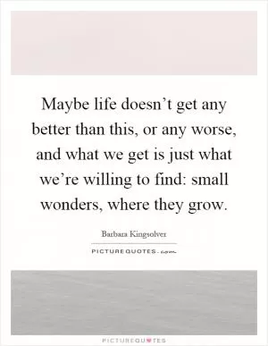 Maybe life doesn’t get any better than this, or any worse, and what we get is just what we’re willing to find: small wonders, where they grow Picture Quote #1