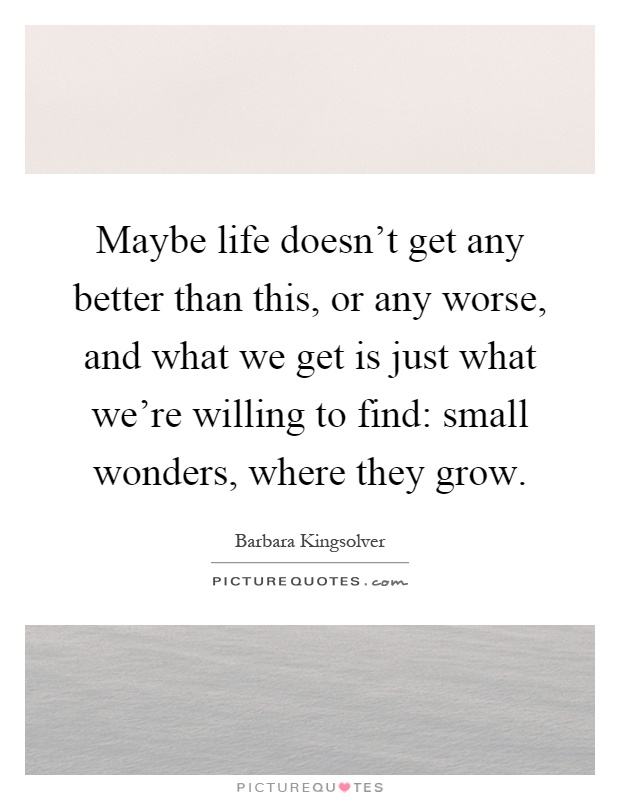 Maybe life doesn't get any better than this, or any worse, and what we get is just what we're willing to find: small wonders, where they grow Picture Quote #1