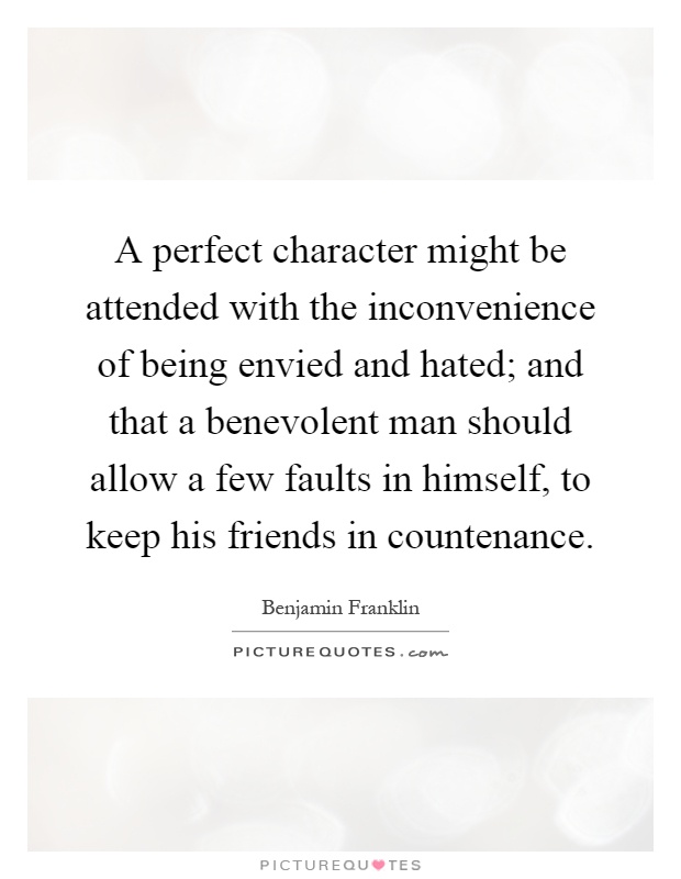 A perfect character might be attended with the inconvenience of being envied and hated; and that a benevolent man should allow a few faults in himself, to keep his friends in countenance Picture Quote #1
