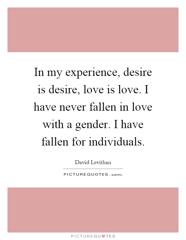 In my experience, desire is desire, love is love. I have never fallen in love with a gender. I have fallen for individuals Picture Quote #1