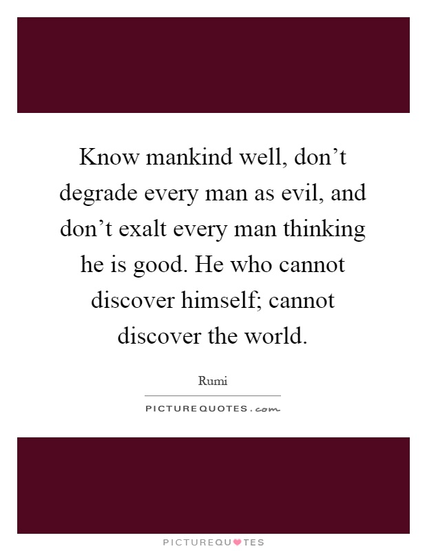 Know mankind well, don't degrade every man as evil, and don't exalt every man thinking he is good. He who cannot discover himself; cannot discover the world Picture Quote #1