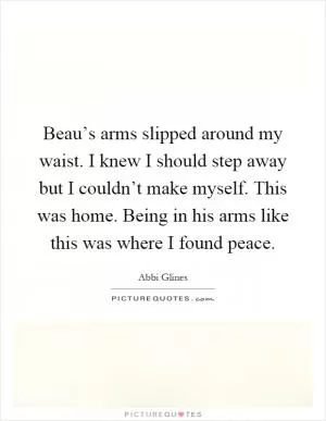 Beau’s arms slipped around my waist. I knew I should step away but I couldn’t make myself. This was home. Being in his arms like this was where I found peace Picture Quote #1