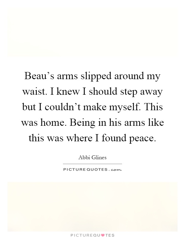 Beau's arms slipped around my waist. I knew I should step away but I couldn't make myself. This was home. Being in his arms like this was where I found peace Picture Quote #1