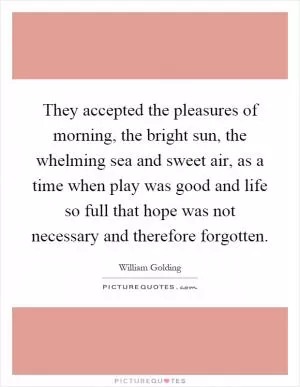 They accepted the pleasures of morning, the bright sun, the whelming sea and sweet air, as a time when play was good and life so full that hope was not necessary and therefore forgotten Picture Quote #1