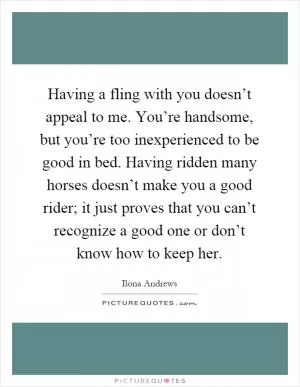 Having a fling with you doesn’t appeal to me. You’re handsome, but you’re too inexperienced to be good in bed. Having ridden many horses doesn’t make you a good rider; it just proves that you can’t recognize a good one or don’t know how to keep her Picture Quote #1