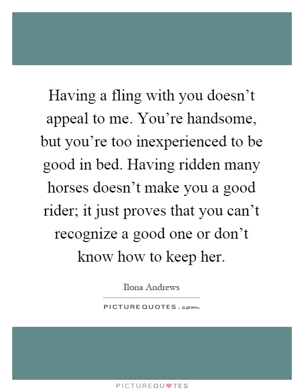 Having a fling with you doesn't appeal to me. You're handsome, but you're too inexperienced to be good in bed. Having ridden many horses doesn't make you a good rider; it just proves that you can't recognize a good one or don't know how to keep her Picture Quote #1