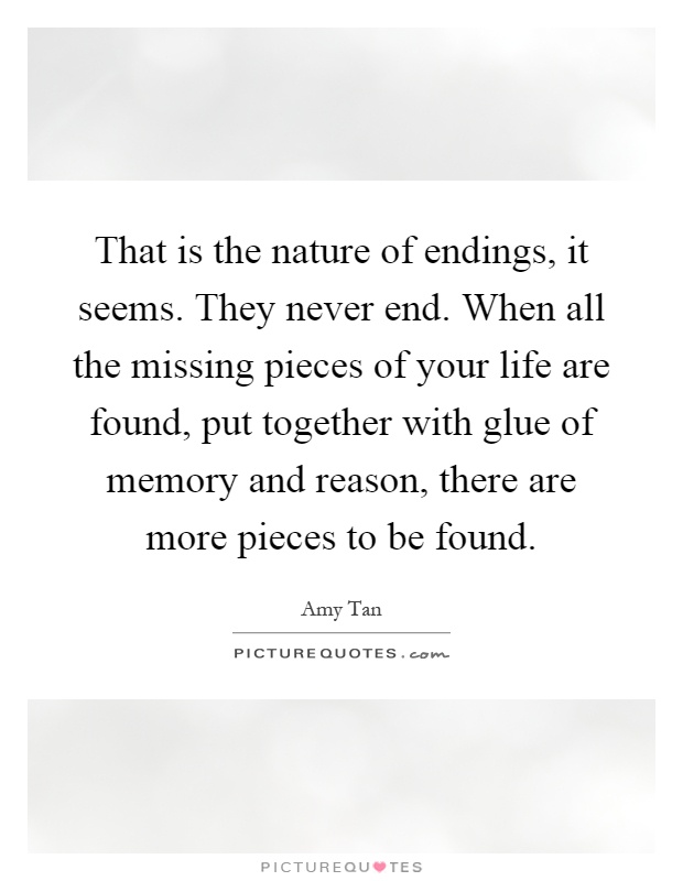That is the nature of endings, it seems. They never end. When all the missing pieces of your life are found, put together with glue of memory and reason, there are more pieces to be found Picture Quote #1