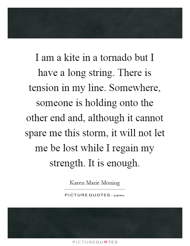 I am a kite in a tornado but I have a long string. There is tension in my line. Somewhere, someone is holding onto the other end and, although it cannot spare me this storm, it will not let me be lost while I regain my strength. It is enough Picture Quote #1