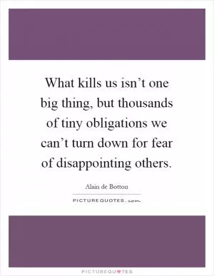 What kills us isn’t one big thing, but thousands of tiny obligations we can’t turn down for fear of disappointing others Picture Quote #1