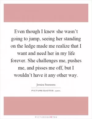 Even though I knew she wasn’t going to jump, seeing her standing on the ledge made me realize that I want and need her in my life forever. She challenges me, pushes me, and pisses me off, but I wouldn’t have it any other way Picture Quote #1