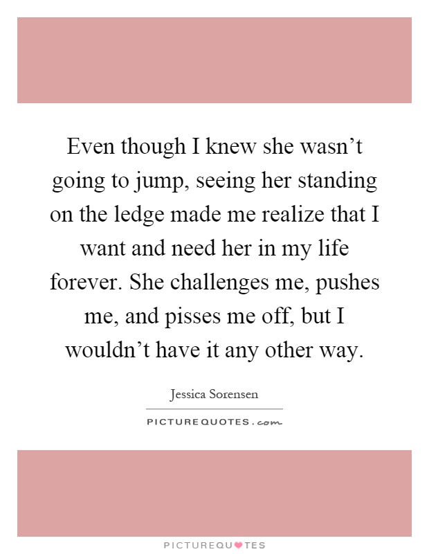 Even though I knew she wasn't going to jump, seeing her standing on the ledge made me realize that I want and need her in my life forever. She challenges me, pushes me, and pisses me off, but I wouldn't have it any other way Picture Quote #1
