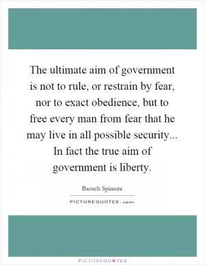 The ultimate aim of government is not to rule, or restrain by fear, nor to exact obedience, but to free every man from fear that he may live in all possible security... In fact the true aim of government is liberty Picture Quote #1