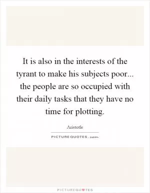 It is also in the interests of the tyrant to make his subjects poor... the people are so occupied with their daily tasks that they have no time for plotting Picture Quote #1