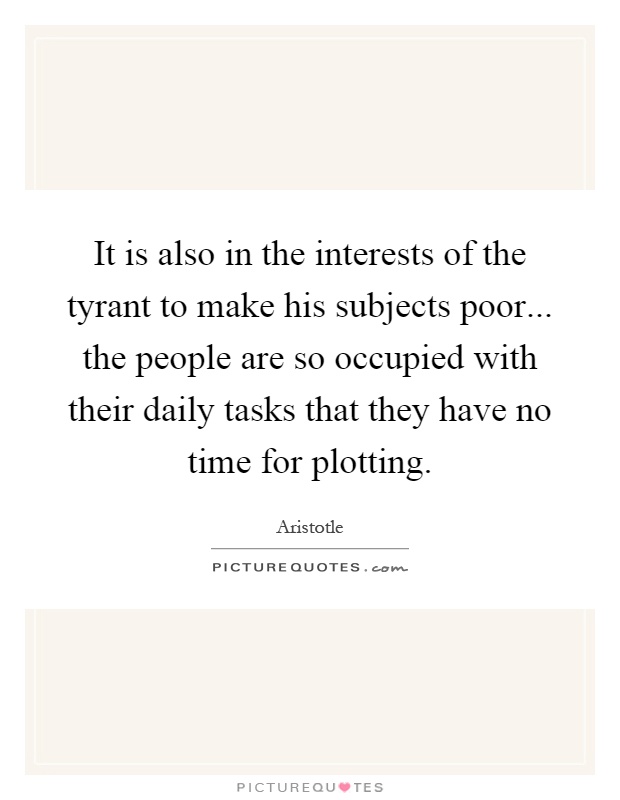 It is also in the interests of the tyrant to make his subjects poor... the people are so occupied with their daily tasks that they have no time for plotting Picture Quote #1