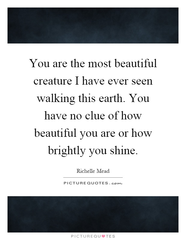 You are the most beautiful creature I have ever seen walking this earth. You have no clue of how beautiful you are or how brightly you shine Picture Quote #1
