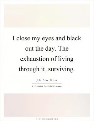 I close my eyes and black out the day. The exhaustion of living through it, surviving Picture Quote #1