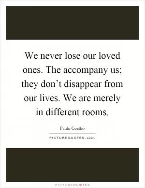 We never lose our loved ones. The accompany us; they don’t disappear from our lives. We are merely in different rooms Picture Quote #1