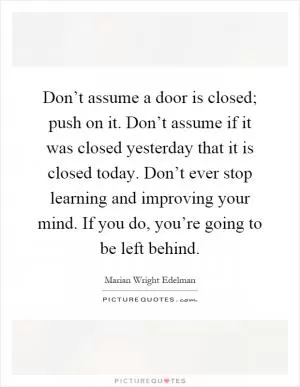 Don’t assume a door is closed; push on it. Don’t assume if it was closed yesterday that it is closed today. Don’t ever stop learning and improving your mind. If you do, you’re going to be left behind Picture Quote #1