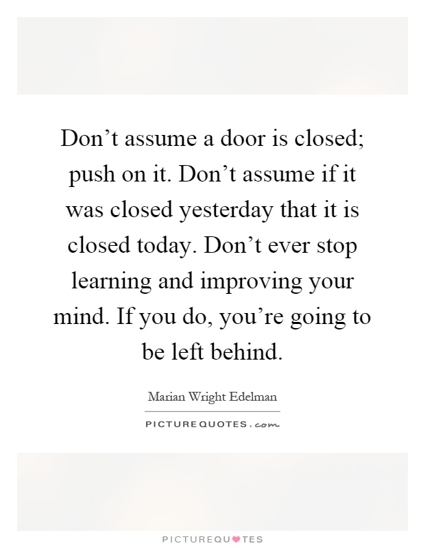 Don't assume a door is closed; push on it. Don't assume if it was closed yesterday that it is closed today. Don't ever stop learning and improving your mind. If you do, you're going to be left behind Picture Quote #1