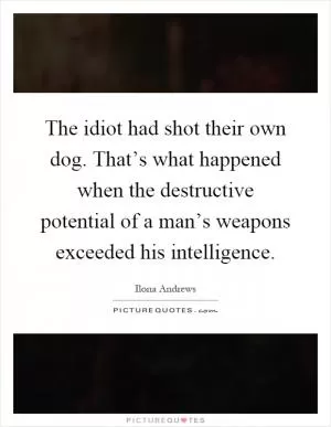 The idiot had shot their own dog. That’s what happened when the destructive potential of a man’s weapons exceeded his intelligence Picture Quote #1