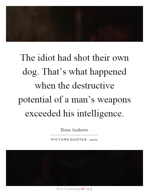 The idiot had shot their own dog. That's what happened when the destructive potential of a man's weapons exceeded his intelligence Picture Quote #1