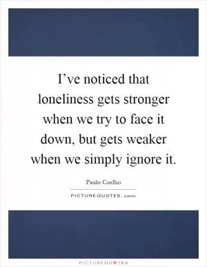 I’ve noticed that loneliness gets stronger when we try to face it down, but gets weaker when we simply ignore it Picture Quote #1