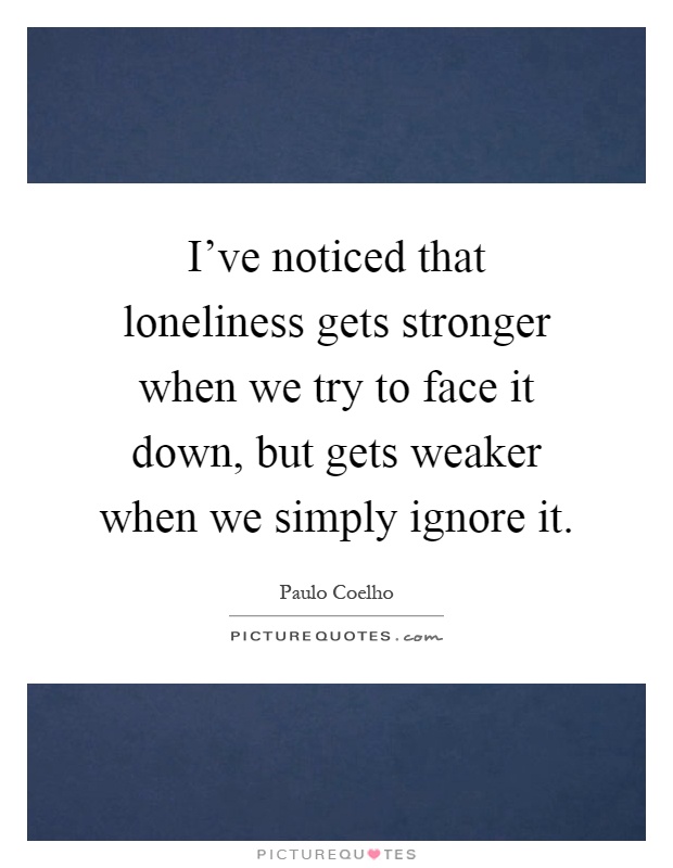 I've noticed that loneliness gets stronger when we try to face it down, but gets weaker when we simply ignore it Picture Quote #1