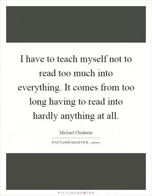 I have to teach myself not to read too much into everything. It comes from too long having to read into hardly anything at all Picture Quote #1