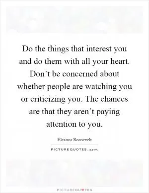 Do the things that interest you and do them with all your heart. Don’t be concerned about whether people are watching you or criticizing you. The chances are that they aren’t paying attention to you Picture Quote #1