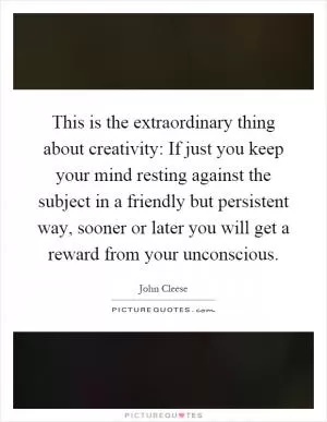 This is the extraordinary thing about creativity: If just you keep your mind resting against the subject in a friendly but persistent way, sooner or later you will get a reward from your unconscious Picture Quote #1