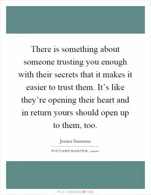 There is something about someone trusting you enough with their secrets that it makes it easier to trust them. It’s like they’re opening their heart and in return yours should open up to them, too Picture Quote #1